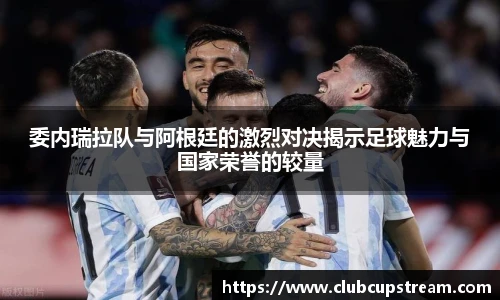 委内瑞拉队与阿根廷的激烈对决揭示足球魅力与国家荣誉的较量