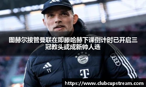 图赫尔接管曼联在即滕哈赫下课倒计时已开启三冠教头或成新帅人选