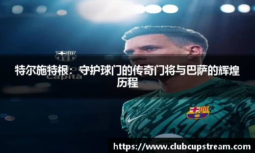 特尔施特根：守护球门的传奇门将与巴萨的辉煌历程